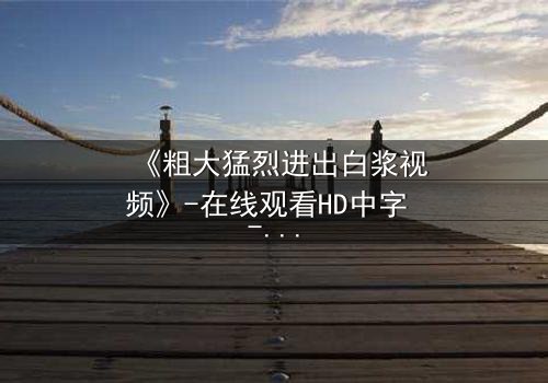 《粗大猛烈进出白浆视频》-在线观看HD中字 - 免费1080P超清完整无删第3集