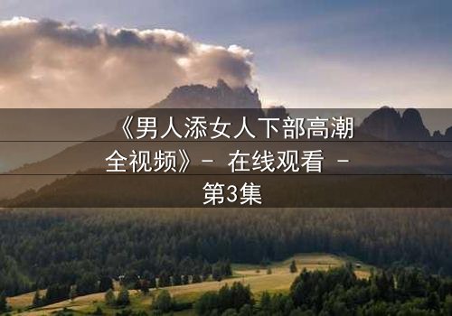 《男人添女人下部高潮全视频》- 在线观看 - 第3集