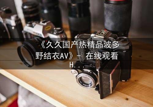 《久久国产热精品波多野结衣AV》- 在线观看HD中字 - 免费1080P超清完整无删第3集