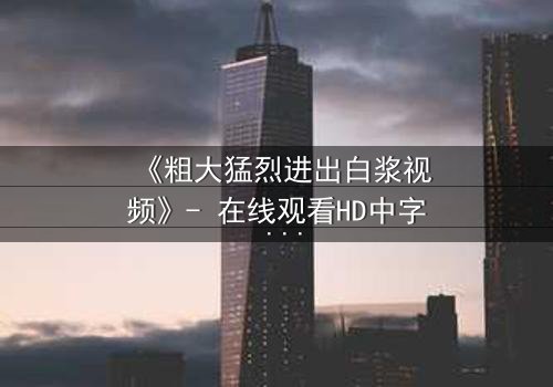 《粗大猛烈进出白浆视频》- 在线观看HD中字 - 免费1080P超清完整无删