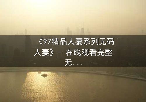 《97精品人妻系列无码人妻》- 在线观看完整无删 - 当禁忌之恋撕裂婚姻的伪装