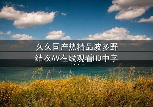 久久国产热精品波多野结衣AV在线观看HD中字 - 一场禁忌之恋的终极诱惑