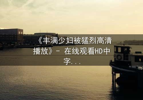 《丰满少妇被猛烈高清播放》- 在线观看HD中字 - 揭开欲望与救赎的隐秘篇章