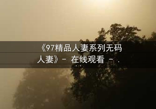 《97精品人妻系列无码人妻》- 在线观看 - 当欲望撕开婚姻的伪装