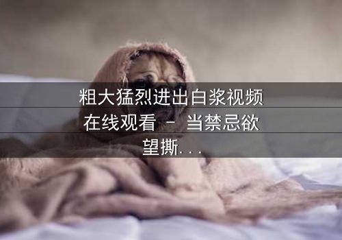 粗大猛烈进出白浆视频在线观看 - 当禁忌欲望撕裂现实,真相令人窒息!