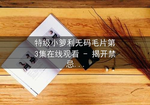 特级小箩利无码毛片第3集在线观看 - 揭开禁忌背后的真相