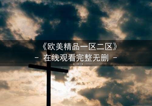 《欧美精品一区二区》- 在线观看完整无删 - 揭开人性与权力的终极博弈