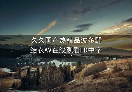 久久国产热精品波多野结衣AV在线观看HD中字 - 一场禁忌之恋的终极诱惑