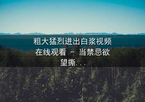 粗大猛烈进出白浆视频在线观看 - 当禁忌欲望撕裂现实,谁能全身而退?