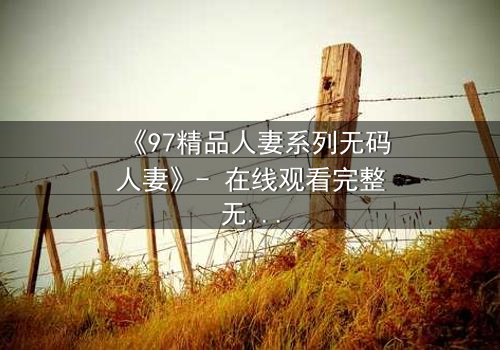 《97精品人妻系列无码人妻》- 在线观看完整无删 - 当禁忌之恋撕开婚姻的伪装