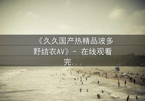 《久久国产热精品波多野结衣AV》- 在线观看完整无删 - 揭开禁忌之恋的致命诱惑