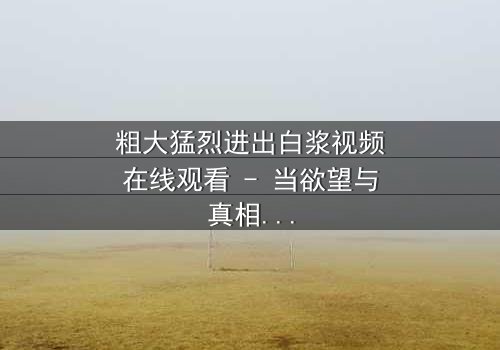 粗大猛烈进出白浆视频在线观看 - 当欲望与真相碰撞,谁能全身而退?