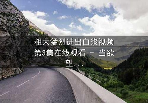 粗大猛烈进出白浆视频第3集在线观看 - 当欲望与真相激烈碰撞,谁能全身而退?