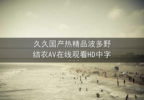 久久国产热精品波多野结衣AV在线观看HD中字 - 一场禁忌之恋的致命诱惑