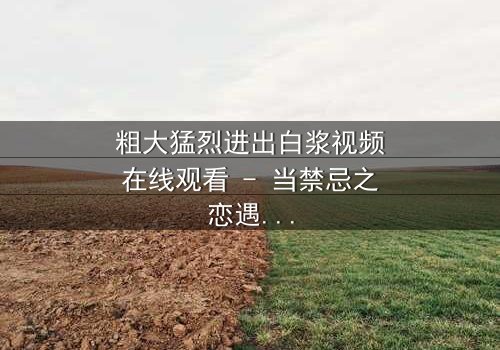 粗大猛烈进出白浆视频在线观看 - 当禁忌之恋遇上致命诱惑,真相令人窒息!