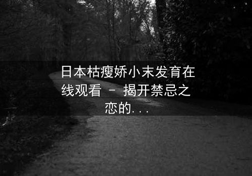 日本枯瘦娇小末发育在线观看 - 揭开禁忌之恋的隐秘面纱