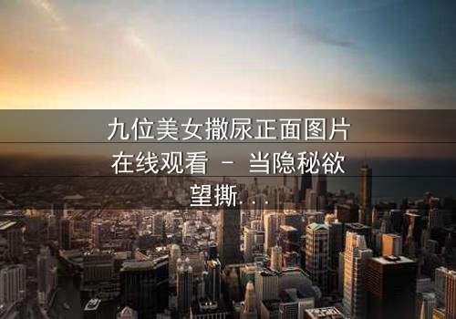 九位美女撒尿正面图片在线观看 - 当隐秘欲望撕裂姐妹情谊,谁能全身而退?