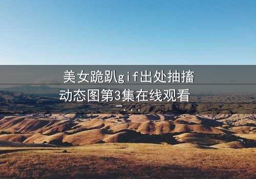 美女跪趴gif出处抽搐动态图第3集在线观看 - 揭开惊悚真相的最后一秒