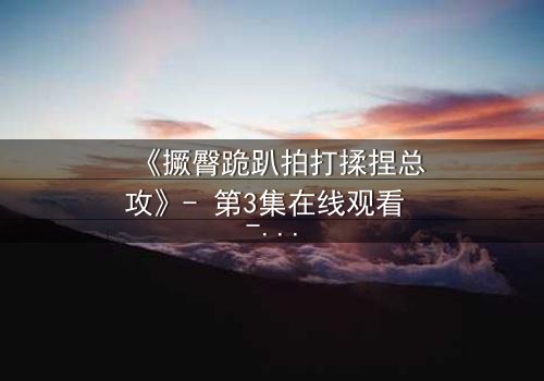 《撅臀跪趴拍打揉捏总攻》- 第3集在线观看 - 揭开禁忌之恋的隐秘交锋