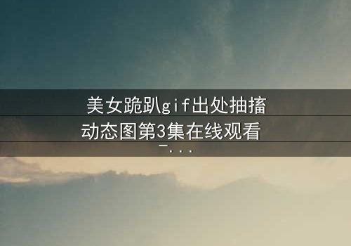 美女跪趴gif出处抽搐动态图第3集在线观看 - 当舞蹈成为她最后的救赎