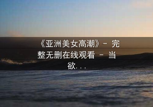 《亚洲美女高潮》- 完整无删在线观看 - 当欲望与禁忌交织的致命漩涡