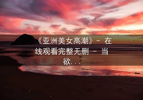 《亚洲美女高潮》- 在线观看完整无删 - 当欲望与禁忌交织的致命漩涡