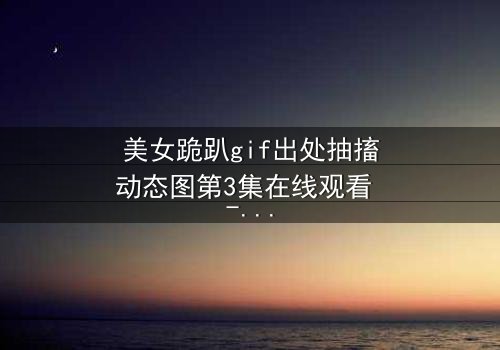 美女跪趴gif出处抽搐动态图第3集在线观看 - 当颤抖的膝盖揭开禁忌真相