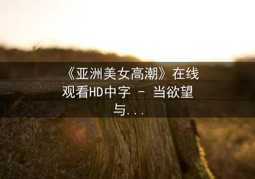 《亚洲美女高潮》在线观看HD中字 - 当欲望与禁忌碰撞的极致时刻