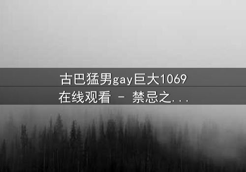 古巴猛男gay巨大1069在线观看 - 禁忌之恋与身份挣扎的终极考验