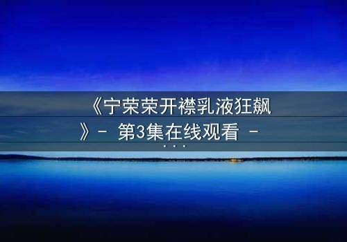 《宁荣荣开襟乳液狂飙》- 第3集在线观看 - 一场惊心动魄的乳液狂飙,谁能笑到最后?