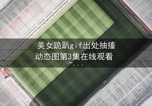 美女跪趴gif出处抽搐动态图第3集在线观看 - 揭秘背后令人窒息的真相