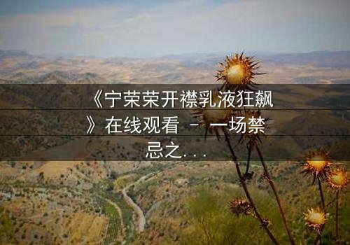 《宁荣荣开襟乳液狂飙》在线观看 - 一场禁忌之恋的生死竞速