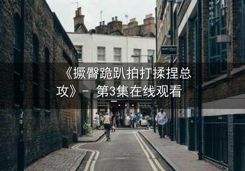 《撅臀跪趴拍打揉捏总攻》- 第3集在线观看 - 当权力游戏遇上禁忌之恋