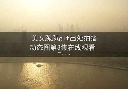 美女跪趴gif出处抽搐动态图第3集在线观看 - 当颤抖的膝盖揭开禁忌之恋的真相