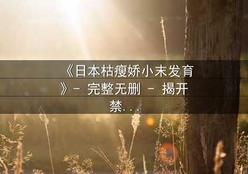 《日本枯瘦娇小末发育》- 完整无删 - 揭开禁忌之恋的隐秘真相