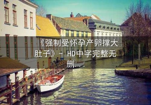 《强制受怀孕产卵撑大肚子》- HD中字完整无删 - 当身体成为囚笼,真相能否破壳而出?