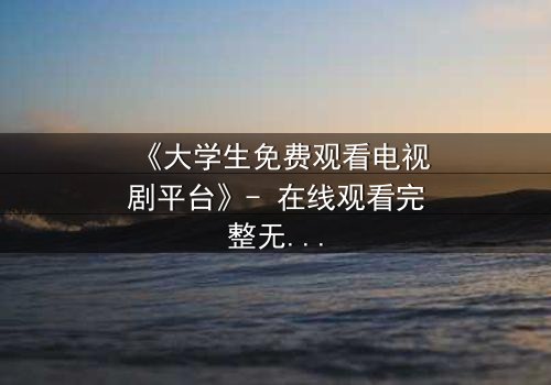 《大学生免费观看电视剧平台》- 在线观看完整无删 - 当青春遇上致命诱惑