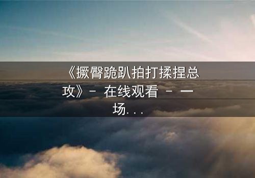 《撅臀跪趴拍打揉捏总攻》- 在线观看 - 一场禁忌与救赎的终极对决