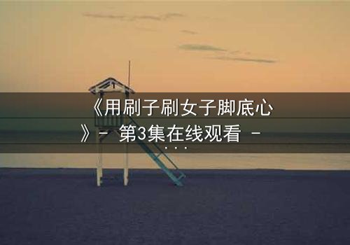 《用刷子刷女子脚底心》- 第3集在线观看 - 当笑声背后藏着致命秘密