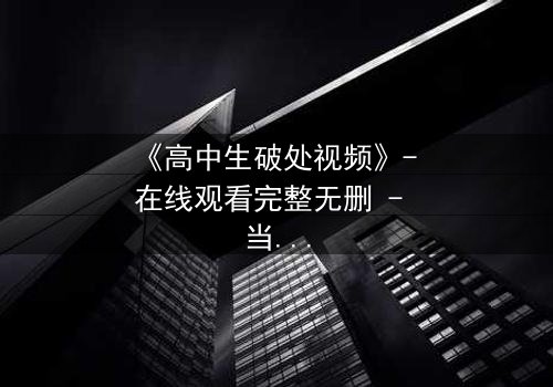 《高中生破处视频》- 在线观看完整无删 - 当青春的秘密被镜头撕裂