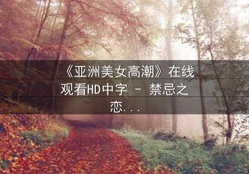 《亚洲美女高潮》在线观看HD中字 - 禁忌之恋与欲望觉醒的极致碰撞