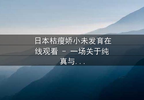 日本枯瘦娇小未发育在线观看 - 一场关于纯真与黑暗的终极对决,你敢揭开真相吗?