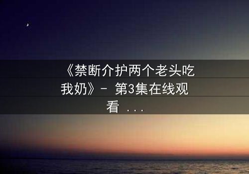 《禁断介护两个老头吃我奶》- 第3集在线观看 - 揭开隐藏的禁忌真相