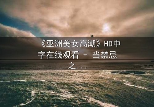 《亚洲美女高潮》HD中字在线观看 - 当禁忌之恋撕裂豪门面具