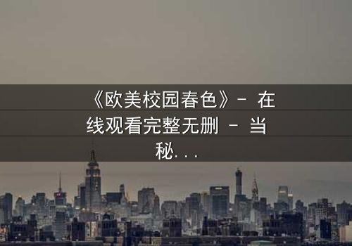 《欧美校园春色》- 在线观看完整无删 - 当秘密与欲望交织的青春风暴