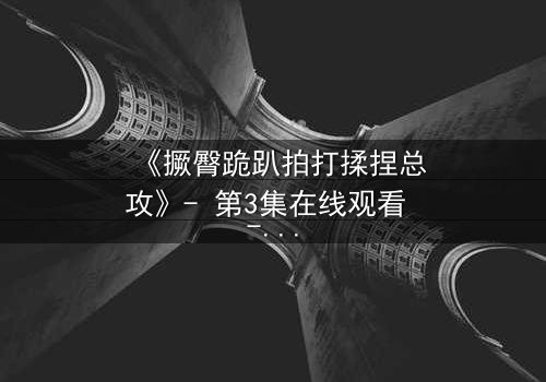 《撅臀跪趴拍打揉捏总攻》- 第3集在线观看 - 一场禁忌的复仇与救赎之战