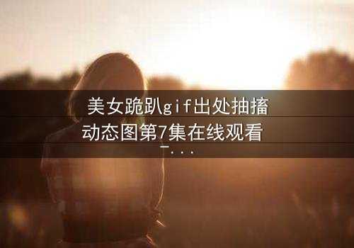 美女跪趴gif出处抽搐动态图第7集在线观看 - 当颤抖的膝盖揭开禁忌之恋的序幕