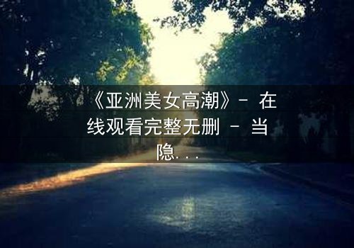 《亚洲美女高潮》- 在线观看完整无删 - 当隐秘欲望撕裂道德枷锁