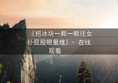 《把冰块一颗一颗往女仆屁股眼里堆》- 在线观看完整无删 - 禁忌游戏背后的致命真相