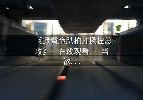 《撅臀跪趴拍打揉捏总攻》- 在线观看 - 当欲望与权力交织的隐秘游戏